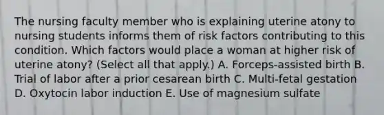 The nursing faculty member who is explaining uterine atony to nursing students informs them of risk factors contributing to this condition. Which factors would place a woman at higher risk of uterine atony? (Select all that apply.) A. Forceps-assisted birth B. Trial of labor after a prior cesarean birth C. Multi-fetal gestation D. Oxytocin labor induction E. Use of magnesium sulfate