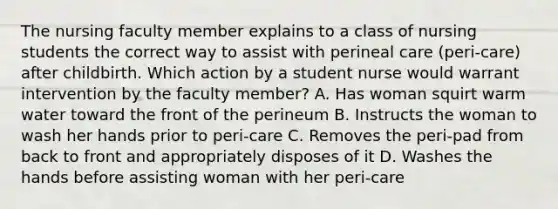 The nursing faculty member explains to a class of nursing students the correct way to assist with perineal care (peri-care) after childbirth. Which action by a student nurse would warrant intervention by the faculty member? A. Has woman squirt warm water toward the front of the perineum B. Instructs the woman to wash her hands prior to peri-care C. Removes the peri-pad from back to front and appropriately disposes of it D. Washes the hands before assisting woman with her peri-care