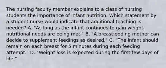 The nursing faculty member explains to a class of nursing students the importance of infant nutrition. Which statement by a student nurse would indicate that additional teaching is needed? A. "As long as the infant continues to gain weight, nutritional needs are being met." B. "A breastfeeding mother can decide to supplement feedings as desired." C. "The infant should remain on each breast for 5 minutes during each feeding attempt." D. "Weight loss is expected during the first few days of life."