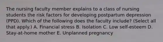 The nursing faculty member explains to a class of nursing students the risk factors for developing postpartum depression (PPD). Which of the following does the faculty include? (Select all that apply.) A. Financial stress B. Isolation C. Low self-esteem D. Stay-at-home mother E. Unplanned pregnancy