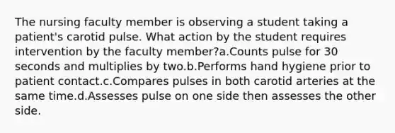 The nursing faculty member is observing a student taking a patient's carotid pulse. What action by the student requires intervention by the faculty member?a.Counts pulse for 30 seconds and multiplies by two.b.Performs hand hygiene prior to patient contact.c.Compares pulses in both carotid arteries at the same time.d.Assesses pulse on one side then assesses the other side.