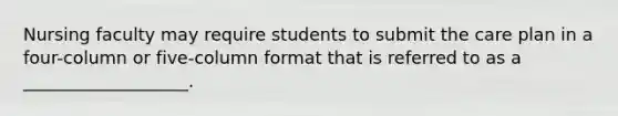 Nursing faculty may require students to submit the care plan in a four-column or five-column format that is referred to as a ___________________.