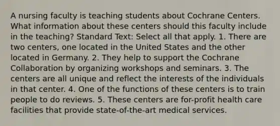 A nursing faculty is teaching students about Cochrane Centers. What information about these centers should this faculty include in the teaching? Standard Text: Select all that apply. 1. There are two centers, one located in the United States and the other located in Germany. 2. They help to support the Cochrane Collaboration by organizing workshops and seminars. 3. The centers are all unique and reflect the interests of the individuals in that center. 4. One of the functions of these centers is to train people to do reviews. 5. These centers are for-profit health care facilities that provide state-of-the-art medical services.