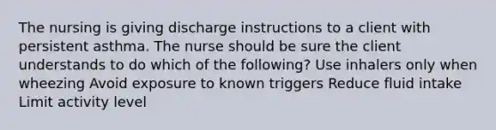 The nursing is giving discharge instructions to a client with persistent asthma. The nurse should be sure the client understands to do which of the following? Use inhalers only when wheezing Avoid exposure to known triggers Reduce fluid intake Limit activity level