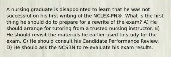 A nursing graduate is disappointed to learn that he was not successful on his first writing of the NCLEX-PN®. What is the first thing he should do to prepare for a rewrite of the exam? A) He should arrange for tutoring from a trusted nursing instructor. B) He should revisit the materials he earlier used to study for the exam. C) He should consult his Candidate Performance Review. D) He should ask the NCSBN to re-evaluate his exam results.