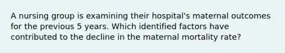 A nursing group is examining their hospital's maternal outcomes for the previous 5 years. Which identified factors have contributed to the decline in the maternal mortality rate?