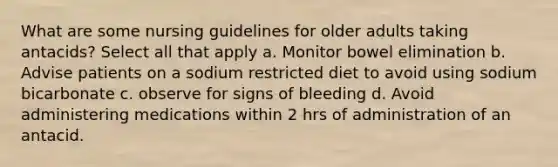 What are some nursing guidelines for older adults taking antacids? Select all that apply a. Monitor bowel elimination b. Advise patients on a sodium restricted diet to avoid using sodium bicarbonate c. observe for signs of bleeding d. Avoid administering medications within 2 hrs of administration of an antacid.