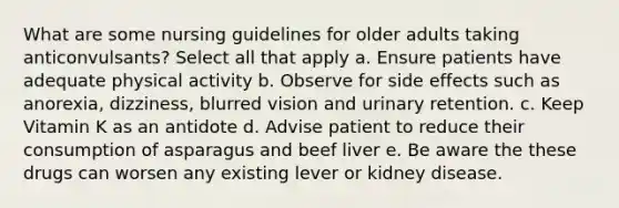 What are some nursing guidelines for older adults taking anticonvulsants? Select all that apply a. Ensure patients have adequate physical activity b. Observe for side effects such as anorexia, dizziness, blurred vision and urinary retention. c. Keep Vitamin K as an antidote d. Advise patient to reduce their consumption of asparagus and beef liver e. Be aware the these drugs can worsen any existing lever or kidney disease.