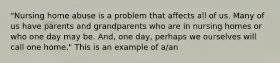 "Nursing home abuse is a problem that affects all of us. Many of us have parents and grandparents who are in nursing homes or who one day may be. And, one day, perhaps we ourselves will call one home." This is an example of a/an