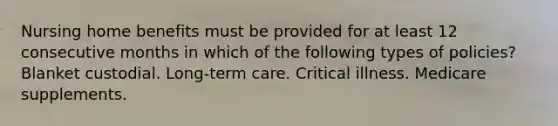 Nursing home benefits must be provided for at least 12 consecutive months in which of the following types of policies? Blanket custodial. Long-term care. Critical illness. Medicare supplements.