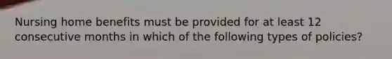 Nursing home benefits must be provided for at least 12 consecutive months in which of the following types of policies?