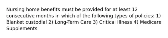 Nursing home benefits must be provided for at least 12 consecutive months in which of the following types of policies: 1) Blanket custodial 2) Long-Term Care 3) Critical Illness 4) Medicare Supplements