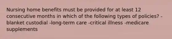 Nursing home benefits must be provided for at least 12 consecutive months in which of the following types of policies? -blanket custodial -long-term care -critical illness -medicare supplements