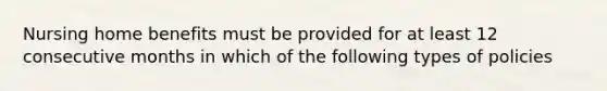 Nursing home benefits must be provided for at least 12 consecutive months in which of the following types of policies