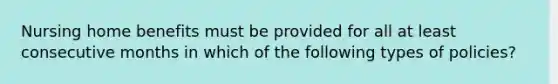 Nursing home benefits must be provided for all at least consecutive months in which of the following types of policies?