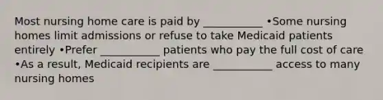 Most nursing home care is paid by ___________ •Some nursing homes limit admissions or refuse to take Medicaid patients entirely •Prefer ___________ patients who pay the full cost of care •As a result, Medicaid recipients are ___________ access to many nursing homes