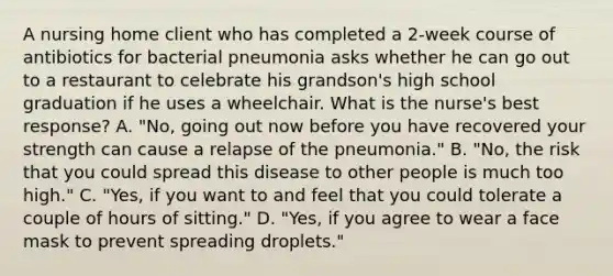 A nursing home client who has completed a 2-week course of antibiotics for bacterial pneumonia asks whether he can go out to a restaurant to celebrate his grandson's high school graduation if he uses a wheelchair. What is the nurse's best response? A. "No, going out now before you have recovered your strength can cause a relapse of the pneumonia." B. "No, the risk that you could spread this disease to other people is much too high." C. "Yes, if you want to and feel that you could tolerate a couple of hours of sitting." D. "Yes, if you agree to wear a face mask to prevent spreading droplets."