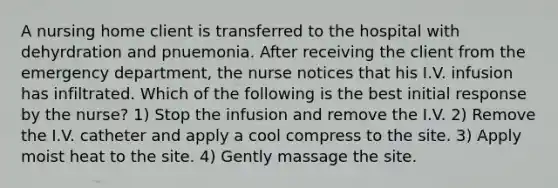 A nursing home client is transferred to the hospital with dehyrdration and pnuemonia. After receiving the client from the emergency department, the nurse notices that his I.V. infusion has infiltrated. Which of the following is the best initial response by the nurse? 1) Stop the infusion and remove the I.V. 2) Remove the I.V. catheter and apply a cool compress to the site. 3) Apply moist heat to the site. 4) Gently massage the site.