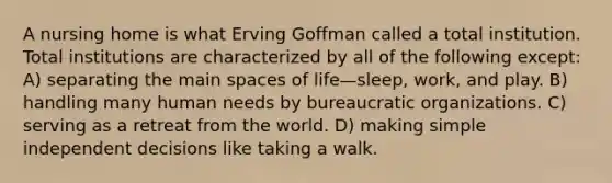 A nursing home is what Erving Goffman called a total institution. Total institutions are characterized by all of the following except: A) separating the main spaces of life—sleep, work, and play. B) handling many human needs by bureaucratic organizations. C) serving as a retreat from the world. D) making simple independent decisions like taking a walk.