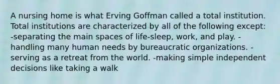 A nursing home is what Erving Goffman called a total institution. Total institutions are characterized by all of the following except: -separating the main spaces of life-sleep, work, and play. -handling many human needs by bureaucratic organizations. -serving as a retreat from the world. -making simple independent decisions like taking a walk