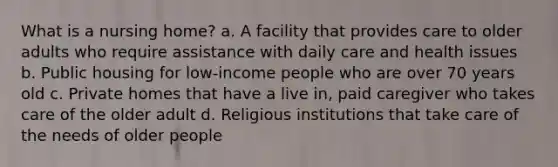 What is a nursing home? a. A facility that provides care to older adults who require assistance with daily care and health issues b. Public housing for low-income people who are over 70 years old c. Private homes that have a live in, paid caregiver who takes care of the older adult d. Religious institutions that take care of the needs of older people