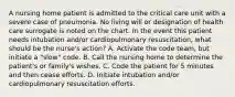 A nursing home patient is admitted to the critical care unit with a severe case of pneumonia. No living will or designation of health care surrogate is noted on the chart. In the event this patient needs intubation and/or cardiopulmonary resuscitation, what should be the nurse's action? A. Activate the code team, but initiate a "slow" code. B. Call the nursing home to determine the patient's or family's wishes. C. Code the patient for 5 minutes and then cease efforts. D. Initiate intubation and/or cardiopulmonary resuscitation efforts.