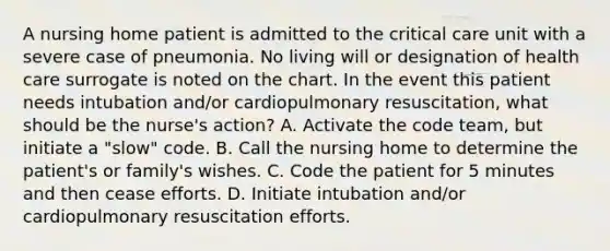 A nursing home patient is admitted to the critical care unit with a severe case of pneumonia. No living will or designation of health care surrogate is noted on the chart. In the event this patient needs intubation and/or cardiopulmonary resuscitation, what should be the nurse's action? A. Activate the code team, but initiate a "slow" code. B. Call the nursing home to determine the patient's or family's wishes. C. Code the patient for 5 minutes and then cease efforts. D. Initiate intubation and/or cardiopulmonary resuscitation efforts.