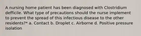 A nursing home patient has been diagnosed with Clostridium defficile. What type of precautions should the nurse implement to prevent the spread of this infectious disease to the other residents?* a. Contact b. Droplet c. Airborne d. Positive pressure isolation