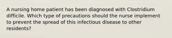 A nursing home patient has been diagnosed with Clostridium difficile. Which type of precautions should the nurse implement to prevent the spread of this infectious disease to other residents?