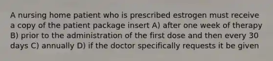 A nursing home patient who is prescribed estrogen must receive a copy of the patient package insert A) after one week of therapy B) prior to the administration of the first dose and then every 30 days C) annually D) if the doctor specifically requests it be given