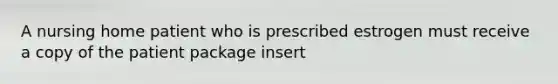 A nursing home patient who is prescribed estrogen must receive a copy of the patient package insert