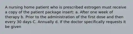 A nursing home patient who is prescribed estrogen must receive a copy of the patient package insert: a. After one week of therapy b. Prior to the administration of the first dose and then every 30 days C. Annually d. If the doctor specifically requests it be given