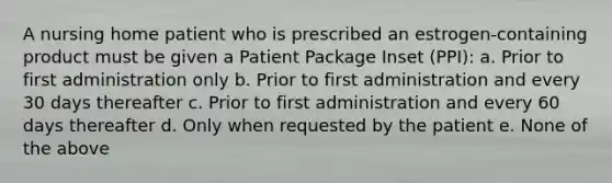 A nursing home patient who is prescribed an estrogen-containing product must be given a Patient Package Inset (PPI): a. Prior to first administration only b. Prior to first administration and every 30 days thereafter c. Prior to first administration and every 60 days thereafter d. Only when requested by the patient e. None of the above