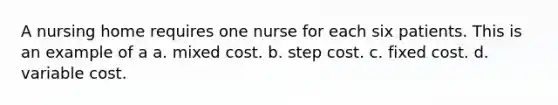 A nursing home requires one nurse for each six patients. This is an example of a a. mixed cost. b. step cost. c. fixed cost. d. variable cost.