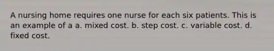 A nursing home requires one nurse for each six patients. This is an example of a a. mixed cost. b. step cost. c. variable cost. d. fixed cost.