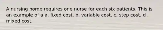 A nursing home requires one nurse for each six patients. This is an example of a a. fixed cost. b. variable cost. c. step cost. d . mixed cost.