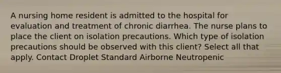 A nursing home resident is admitted to the hospital for evaluation and treatment of chronic diarrhea. The nurse plans to place the client on isolation precautions. Which type of isolation precautions should be observed with this client? Select all that apply. Contact Droplet Standard Airborne Neutropenic