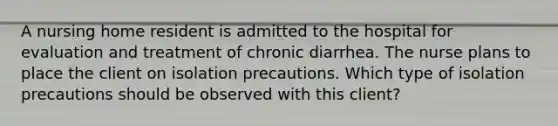 A nursing home resident is admitted to the hospital for evaluation and treatment of chronic diarrhea. The nurse plans to place the client on isolation precautions. Which type of isolation precautions should be observed with this client?