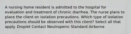 A nursing home resident is admitted to the hospital for evaluation and treatment of chronic diarrhea. The nurse plans to place the client on isolation precautions. Which type of isolation precautions should be observed with this client? Select all that apply. Droplet Contact Neutropenic Standard Airborne