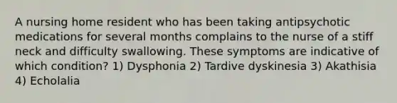 A nursing home resident who has been taking antipsychotic medications for several months complains to the nurse of a stiff neck and difficulty swallowing. These symptoms are indicative of which condition? 1) Dysphonia 2) Tardive dyskinesia 3) Akathisia 4) Echolalia