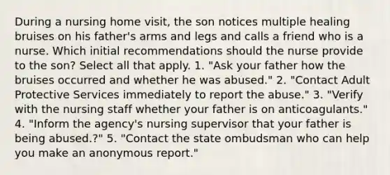 During a nursing home visit, the son notices multiple healing bruises on his father's arms and legs and calls a friend who is a nurse. Which initial recommendations should the nurse provide to the son? Select all that apply. 1. "Ask your father how the bruises occurred and whether he was abused." 2. "Contact Adult Protective Services immediately to report the abuse." 3. "Verify with the nursing staff whether your father is on anticoagulants." 4. "Inform the agency's nursing supervisor that your father is being abused.?" 5. "Contact the state ombudsman who can help you make an anonymous report."