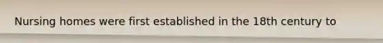Nursing homes were first established in the 18th century to