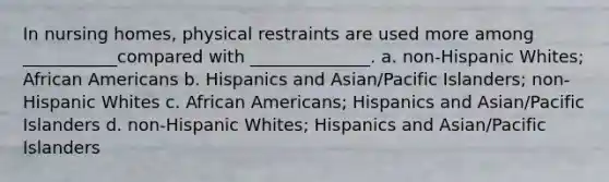 In nursing homes, physical restraints are used more among ___________compared with ______________. a. non-Hispanic Whites; African Americans b. Hispanics and Asian/Pacific Islanders; non-Hispanic Whites c. African Americans; Hispanics and Asian/Pacific Islanders d. non-Hispanic Whites; Hispanics and Asian/Pacific Islanders