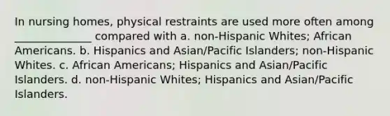 In nursing homes, physical restraints are used more often among ______________ compared with a. non-Hispanic Whites; African Americans. b. Hispanics and Asian/Pacific Islanders; non-Hispanic Whites. c. African Americans; Hispanics and Asian/Pacific Islanders. d. non-Hispanic Whites; Hispanics and Asian/Pacific Islanders.