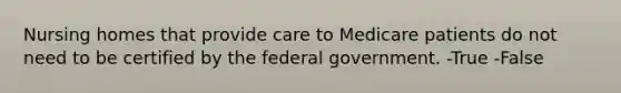 Nursing homes that provide care to Medicare patients do not need to be certified by the federal government. -True -False