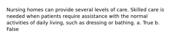 Nursing homes can provide several levels of care. Skilled care is needed when patients require assistance with the normal activities of daily living, such as dressing or bathing. a. True b. False