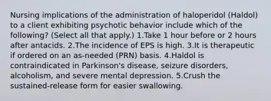 Nursing implications of the administration of haloperidol (Haldol) to a client exhibiting psychotic behavior include which of the following? (Select all that apply.) 1.Take 1 hour before or 2 hours after antacids. 2.The incidence of EPS is high. 3.It is therapeutic if ordered on an as-needed (PRN) basis. 4.Haldol is contraindicated in Parkinson's disease, seizure disorders, alcoholism, and severe mental depression. 5.Crush the sustained-release form for easier swallowing.