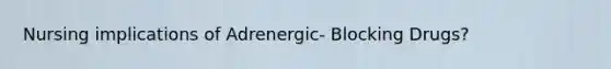 Nursing implications of Adrenergic- Blocking Drugs?