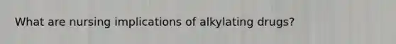 What are nursing implications of alkylating drugs?