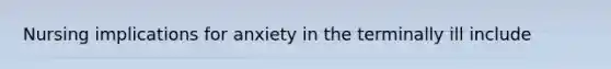 Nursing implications for anxiety in the terminally ill include